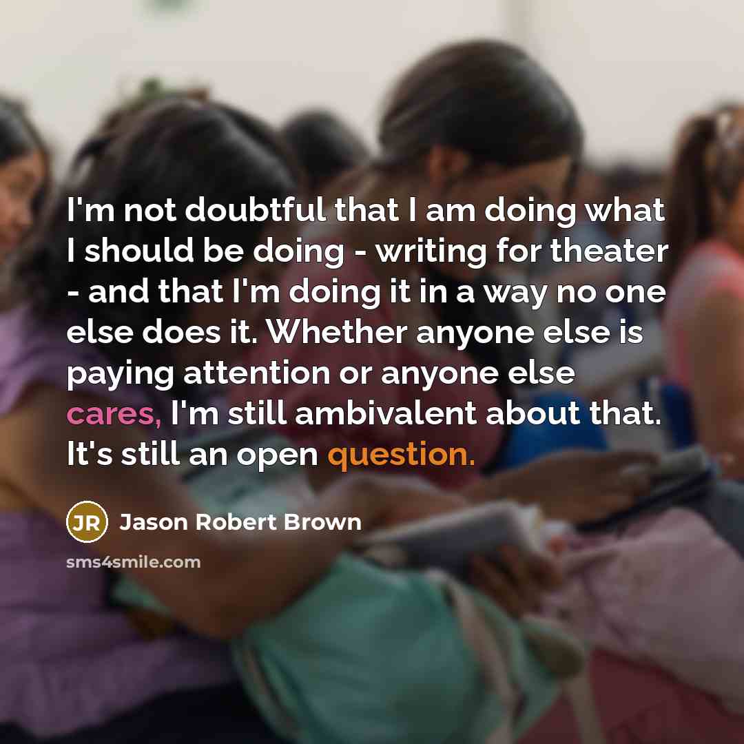 “I'm not doubtful that I am doing what I should be doing - writing for theater - and that I'm doing it in a way no one else does it. Whether anyone else is paying attention or anyone else cares, I'm still ambivalent about that. It's still an open question.” quote by Jason Robert Brown