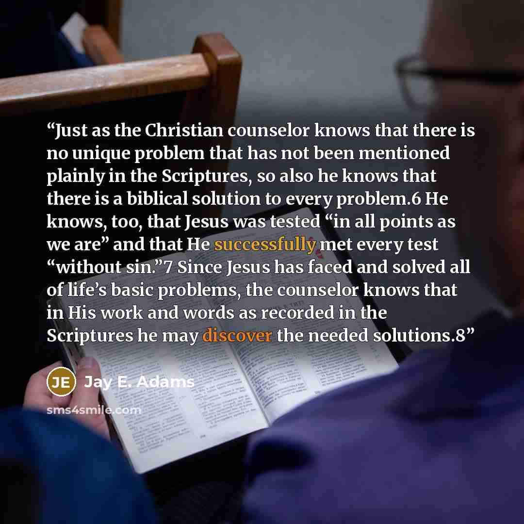 “Just as the Christian counselor knows that there is no unique problem that has not been mentioned plainly in the Scriptures, so also he knows that there is a biblical solution to every problem.6 He knows, too, that Jesus was tested “in all points as we are” and that He successfully met every test…” quote by Jay E. Adams