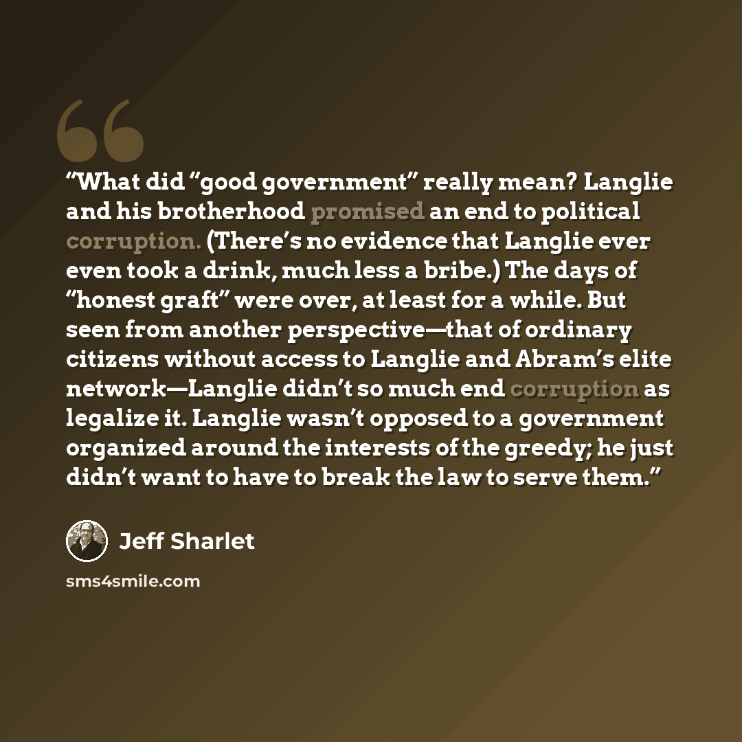 “What did “good government” really mean? Langlie and his brotherhood promised an end to political corruption. (There’s no evidence that Langlie ever even took a drink, much less a bribe.) The days of “honest graft” were over, at least for a while. But seen from another perspective—that of ordinary…” quote by Jeff Sharlet