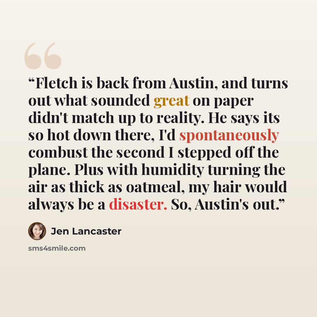 “Fletch is back from Austin, and turns out what sounded great on paper didn't match up to reality. He says its so hot down there, I'd spontaneously combust the second I stepped off the plane. Plus with humidity turning the air as thick as oatmeal, my hair would always be a disaster. So, Austin's out.” quote by Jen Lancaster