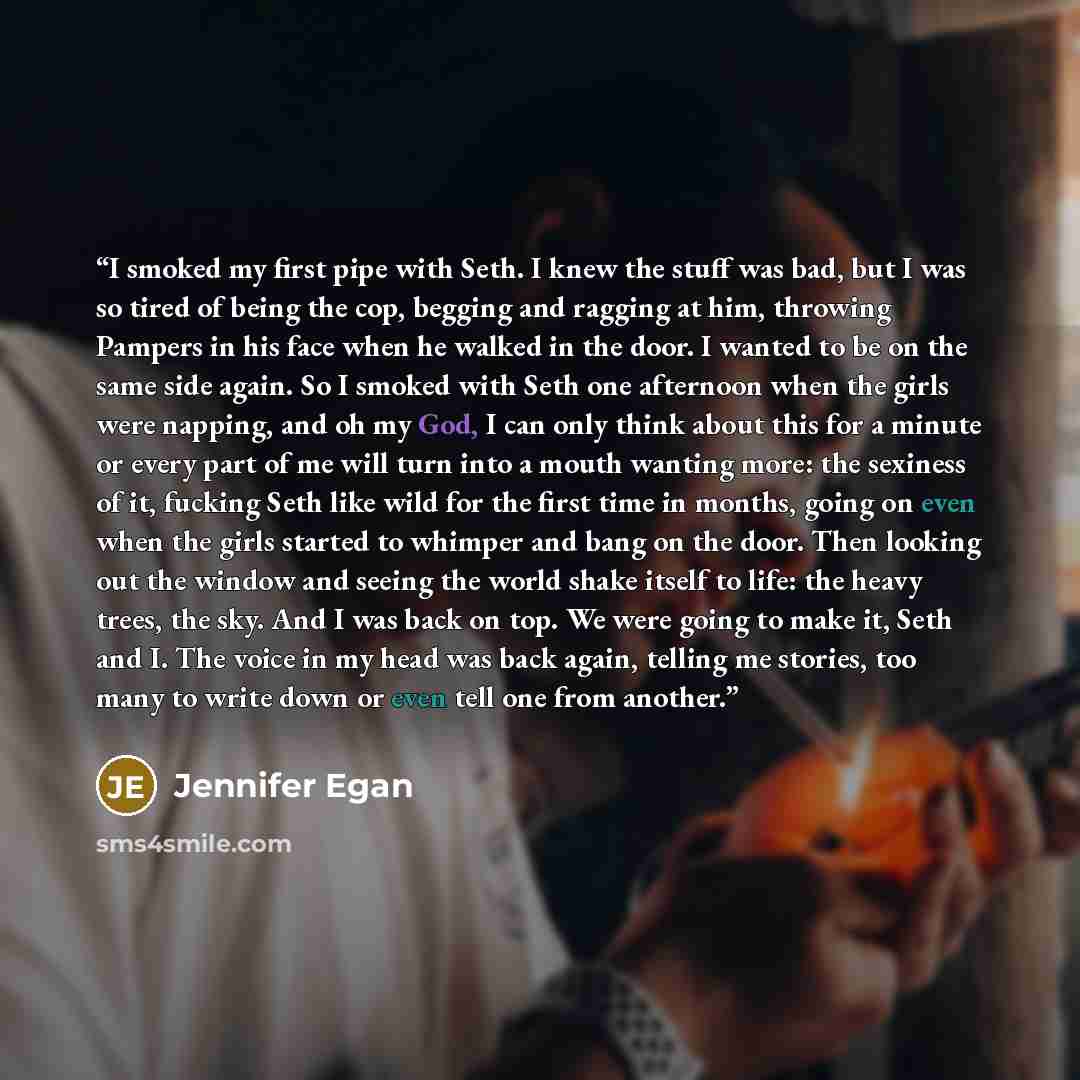 “I smoked my first pipe with Seth. I knew the stuff was bad, but I was so tired of being the cop, begging and ragging at him, throwing Pampers in his face when he walked in the door. I wanted to be on the same side again. So I smoked with Seth one afternoon when the girls were napping, and oh my…” quote by Jennifer Egan