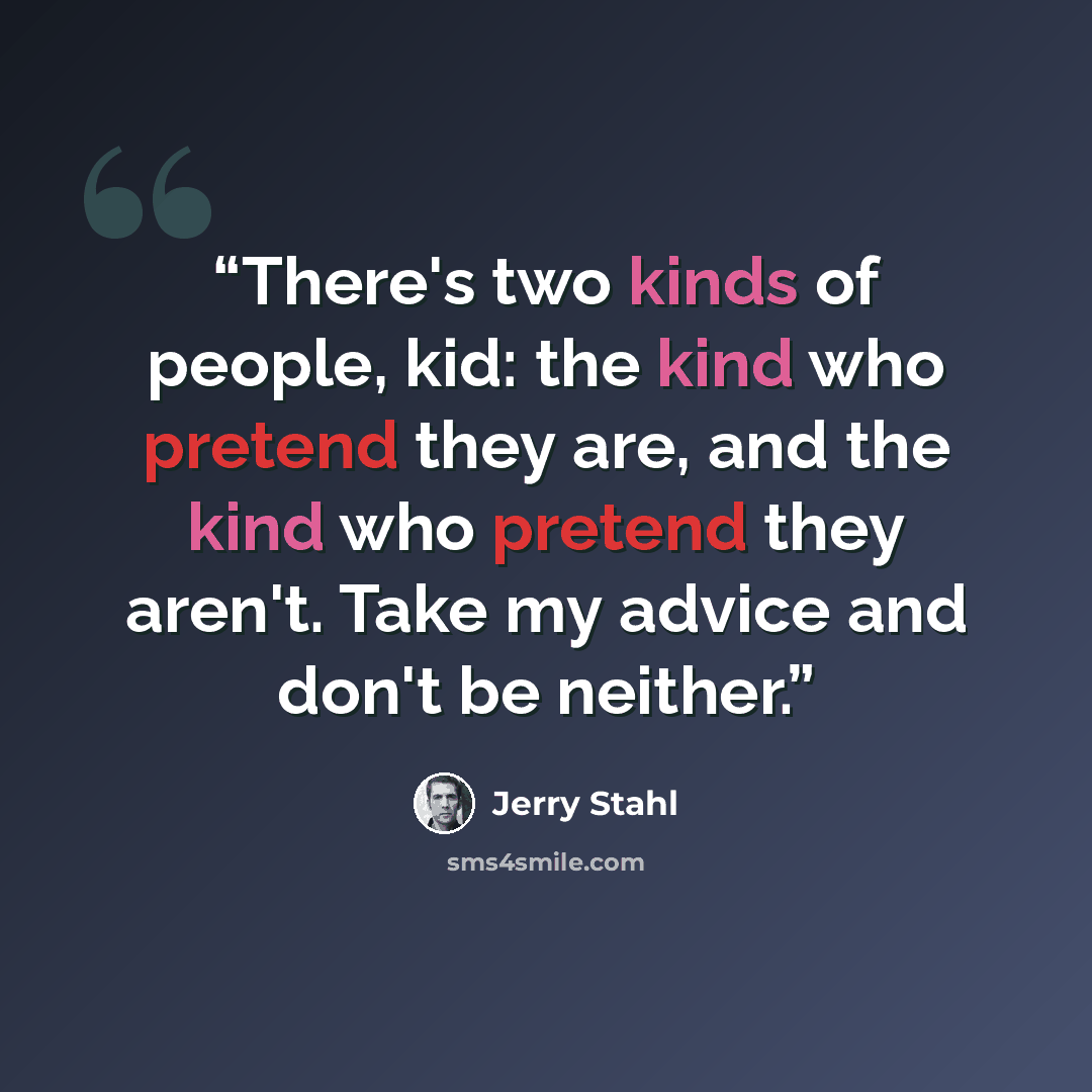 “There's two kinds of people, kid: the kind who pretend they are, and the kind who pretend they aren't. Take my advice and don't be neither.” quote by Jerry Stahl