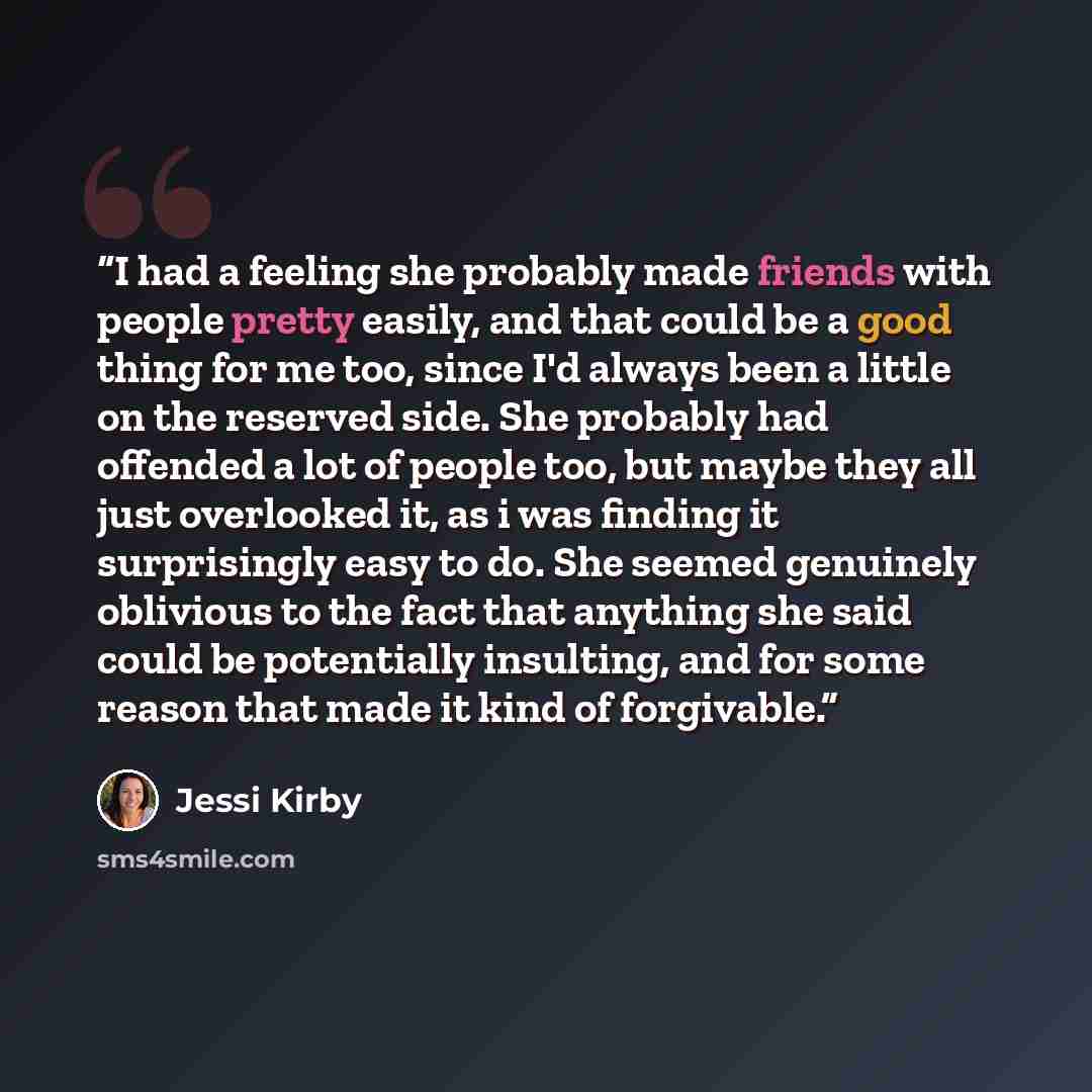 “I had a feeling she probably made friends with people pretty easily, and that could be a good thing for me too, since I'd always been a little on the reserved side. She probably had offended a lot of people too, but maybe they all just overlooked it, as i was finding it surprisingly easy to do…” quote by Jessi Kirby
