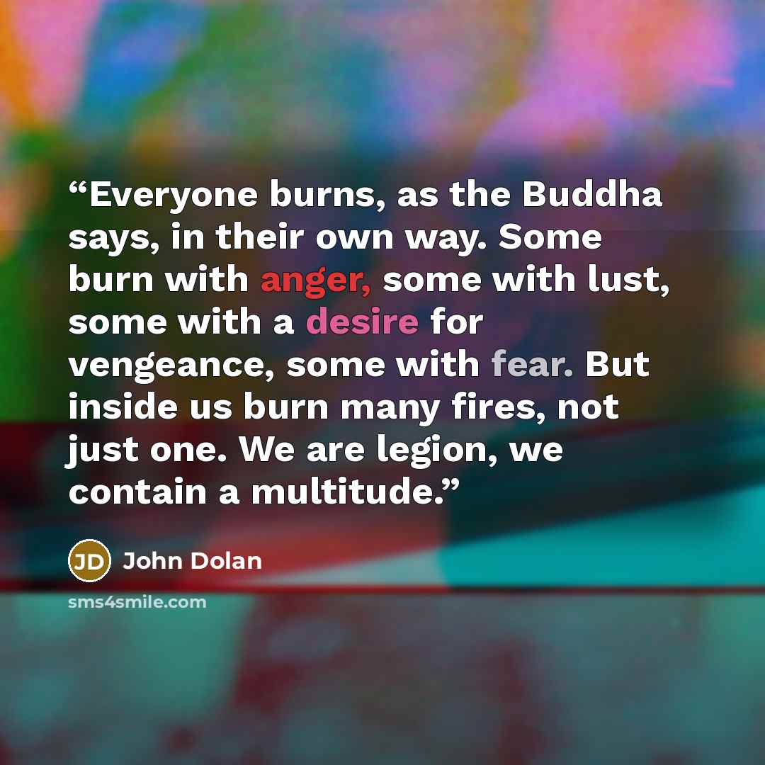 “Everyone burns, as the Buddha says, in their own way. Some burn with anger, some with lust, some with a desire for vengeance, some with fear. But inside us burn many fires, not just one. We are legion, we contain a multitude.” quote by John Dolan