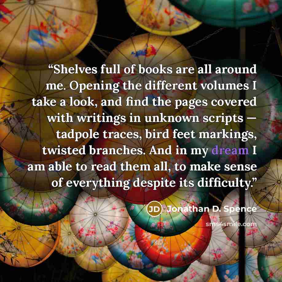 “Shelves full of books are all around me. Opening the different volumes I take a look, and find the pages covered with writings in unknown scripts — tadpole traces, bird feet markings, twisted branches. And in my dream I am able to read them all, to make sense of everything despite its difficulty.” quote by Jonathan D. Spence