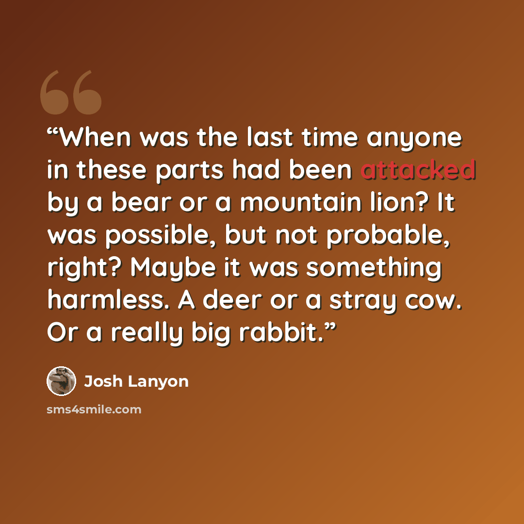 “When was the last time anyone in these parts had been attacked by a bear or a mountain lion? It was possible, but not probable, right? Maybe it was something harmless. A deer or a stray cow. Or a really big rabbit.” quote by Josh Lanyon