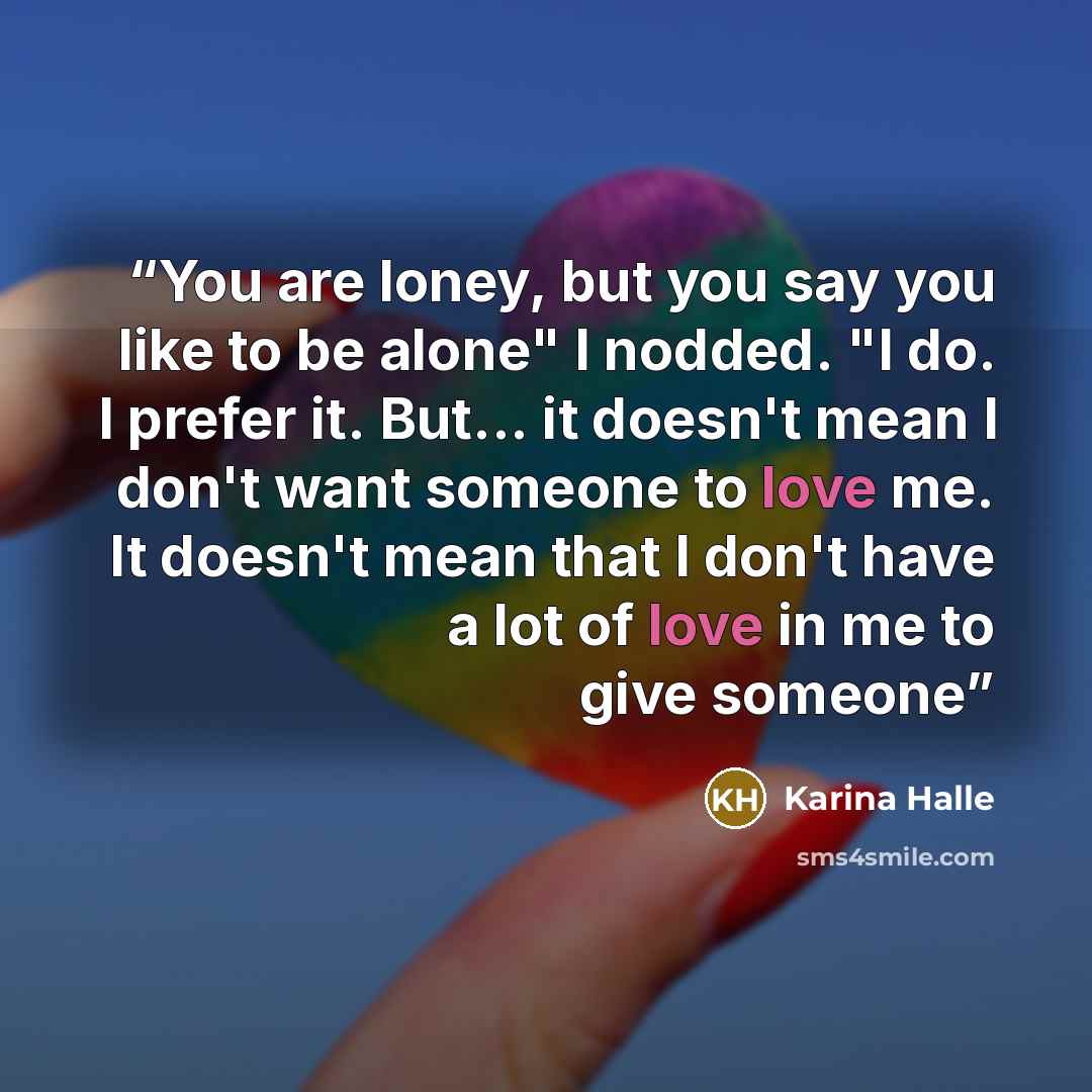 “You are loney, but you say you like to be alone" I nodded. "I do. I prefer it. But... it doesn't mean I don't want someone to love me. It doesn't mean that I don't have a lot of love in me to give someone” quote by Karina Halle