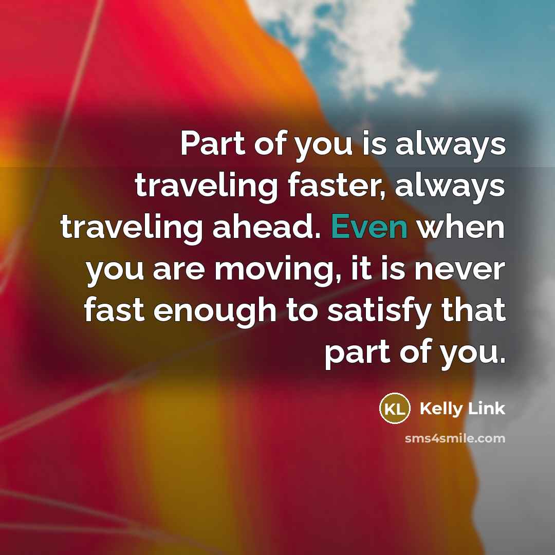 “Part of you is always traveling faster, always traveling ahead. Even when you are moving, it is never fast enough to satisfy that part of you.” quote by Kelly Link