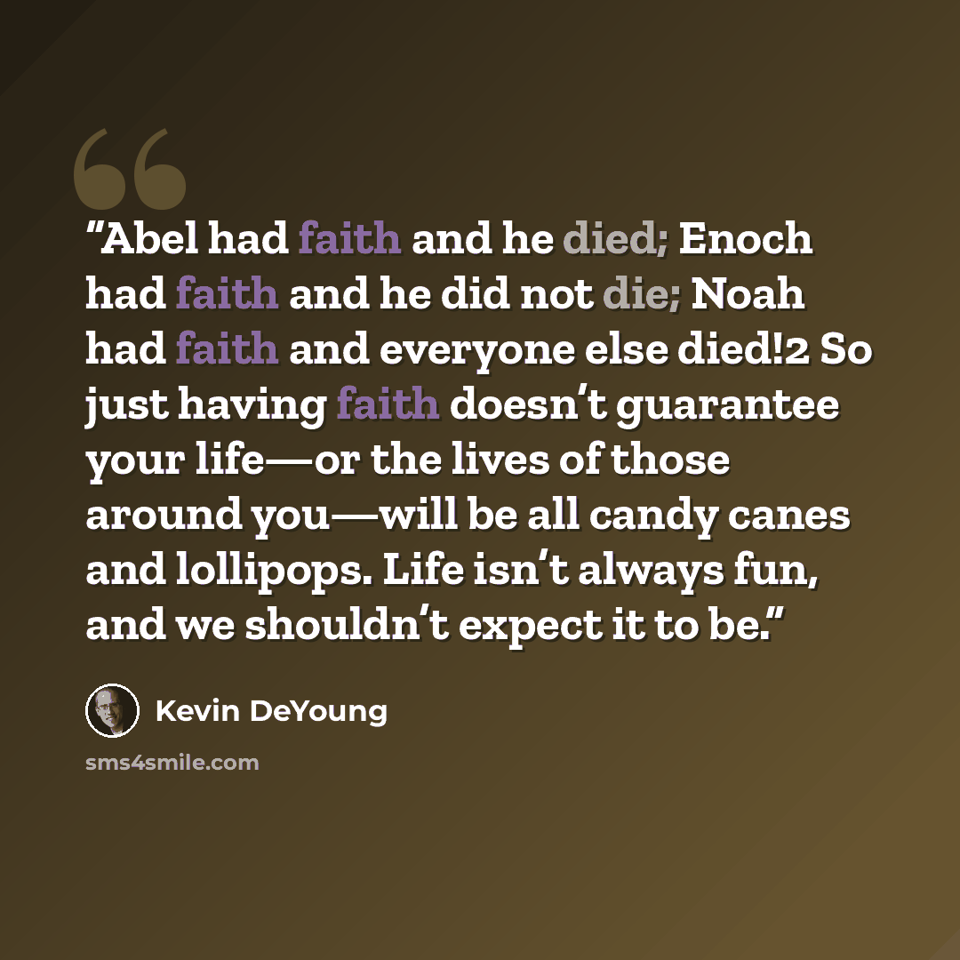 “Abel had faith and he died; Enoch had faith and he did not die; Noah had faith and everyone else died!2 So just having faith doesn’t guarantee your life—or the lives of those around you—will be all candy canes and lollipops. Life isn’t always fun, and we shouldn’t expect it to be.” quote by Kevin DeYoung