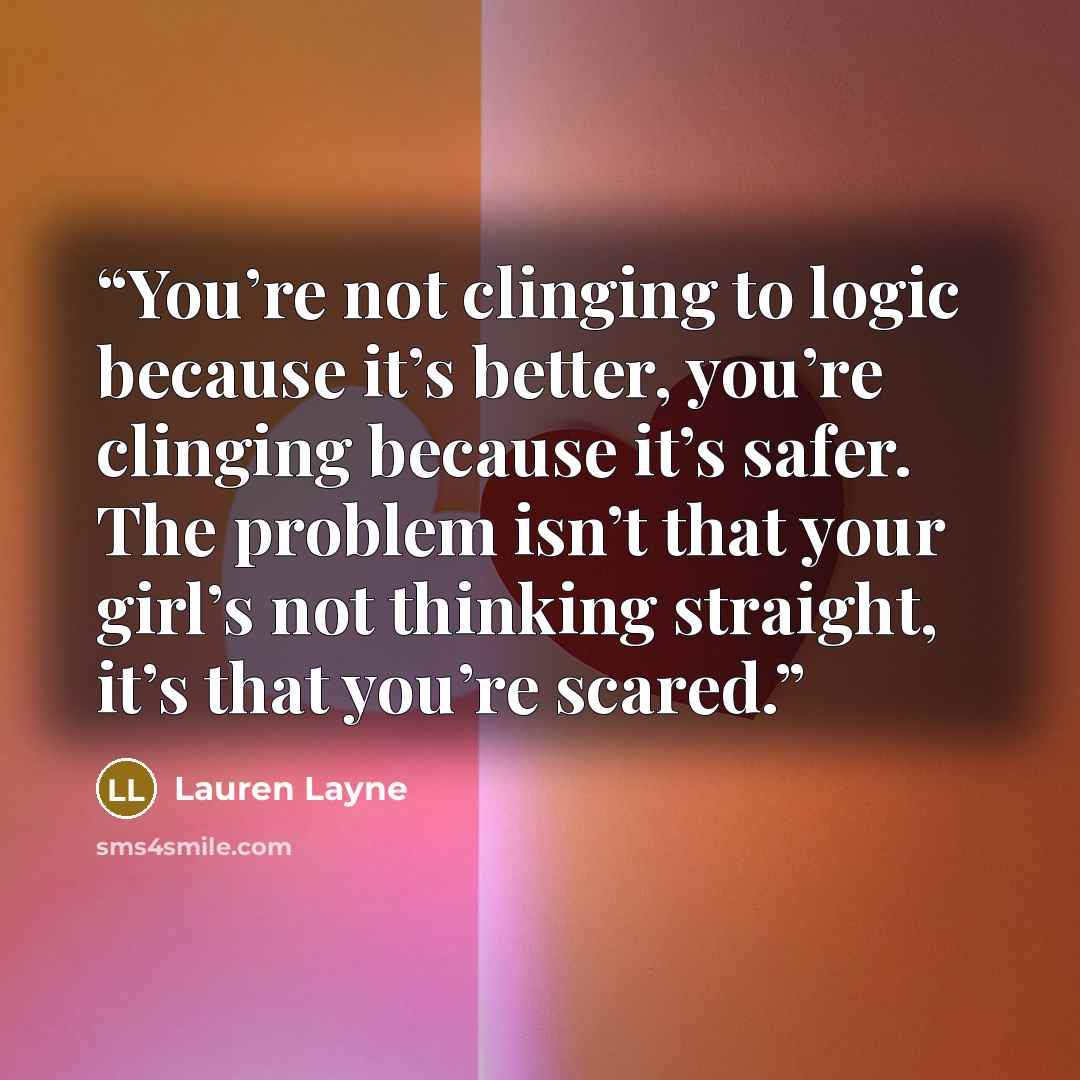 “You’re not clinging to logic because it’s better, you’re clinging because it’s safer. The problem isn’t that your girl’s not thinking straight, it’s that you’re scared.” quote by Lauren Layne