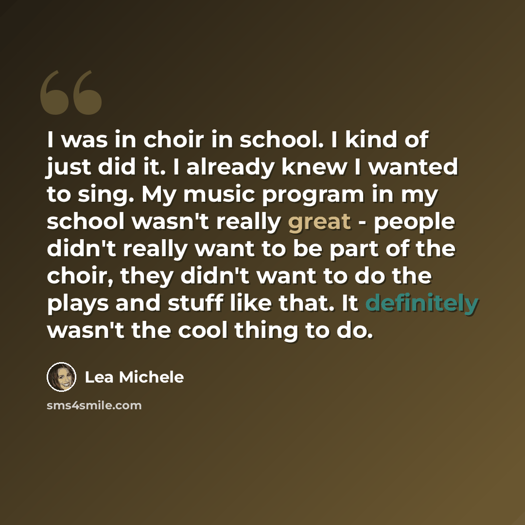 “I was in choir in school. I kind of just did it. I already knew I wanted to sing. My music program in my school wasn't really great - people didn't really want to be part of the choir, they didn't want to do the plays and stuff like that. It definitely wasn't the cool thing to do.” quote by Lea Michele