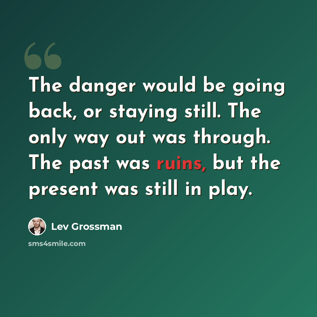 “The danger would be going back, or staying still. The only way out was through. The past was ruins, but the present was still in play.” quote by Lev Grossman