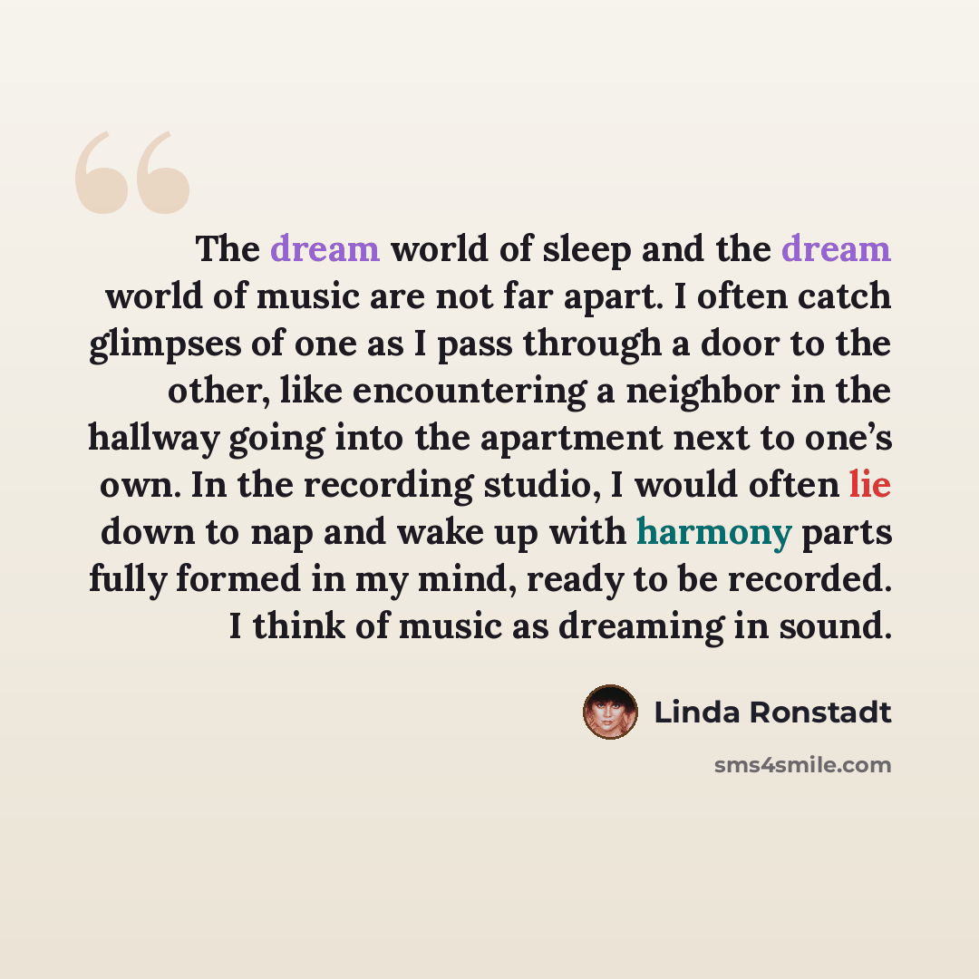 “The dream world of sleep and the dream world of music are not far apart. I often catch glimpses of one as I pass through a door to the other, like encountering a neighbor in the hallway going into the apartment next to one’s own. In the recording studio, I would often lie down to nap and wake up…” quote by Linda Ronstadt