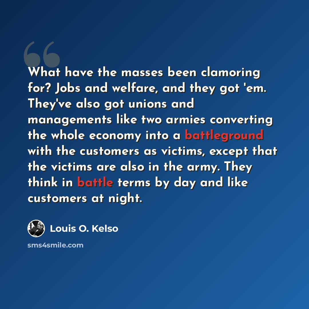 “What have the masses been clamoring for? Jobs and welfare, and they got 'em. They've also got unions and managements like two armies converting the whole economy into a battleground with the customers as victims, except that the victims are also in the army. They think in battle terms by day and…” quote by Louis O. Kelso