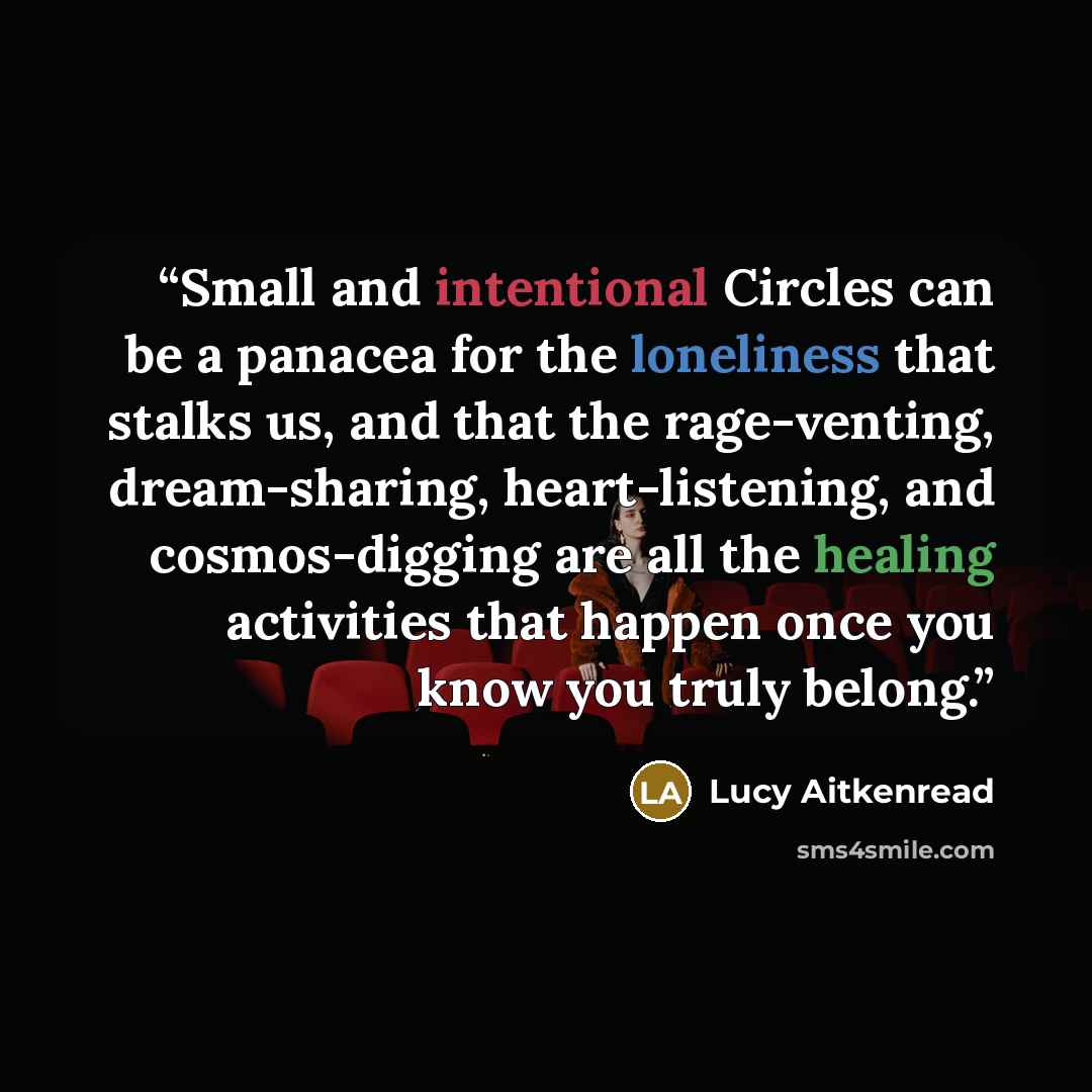“Small and intentional Circles can be a panacea for the loneliness that stalks us, and that the rage-venting, dream-sharing, heart-listening, and cosmos-digging are all the healing activities that happen once you know you truly belong.” quote by Lucy Aitkenread