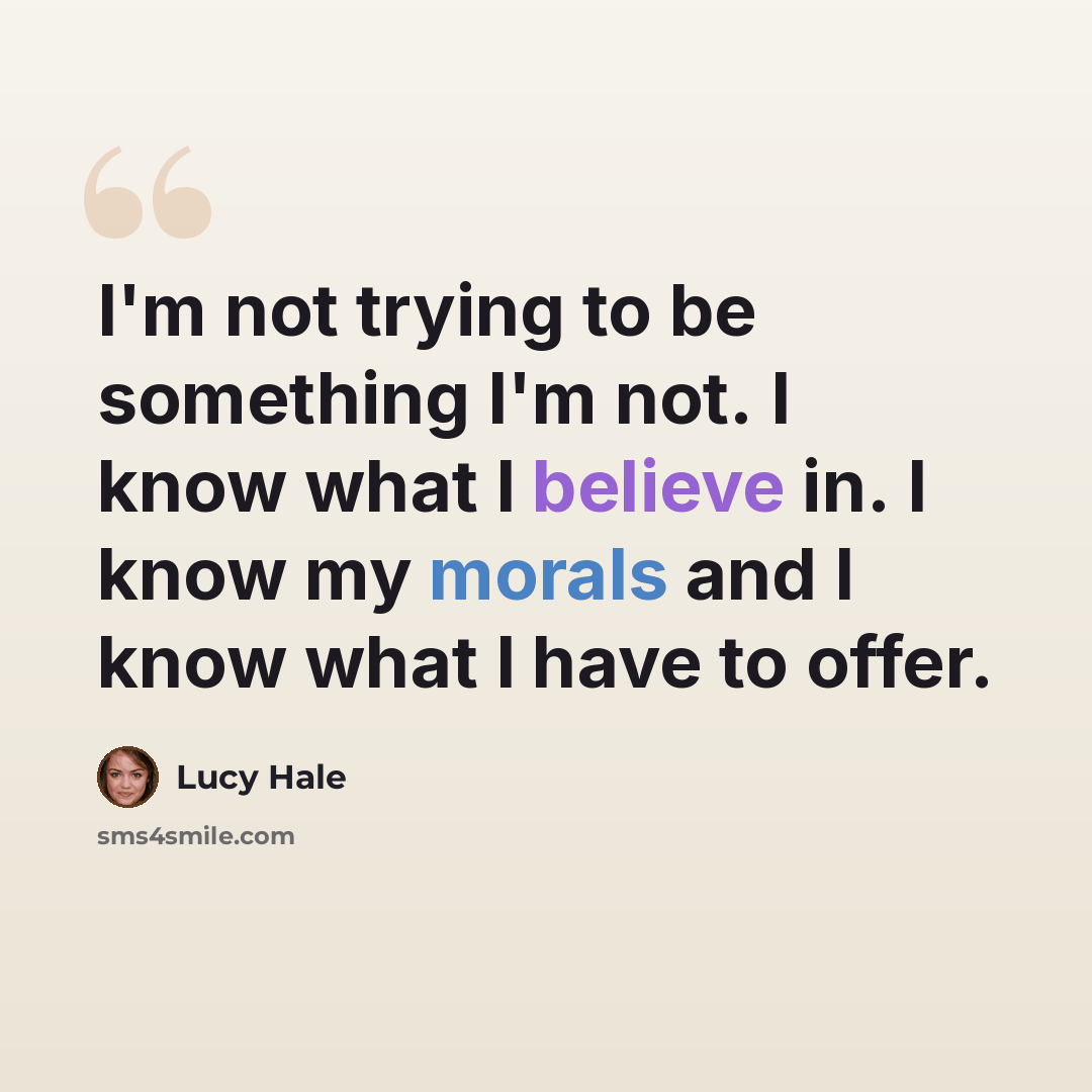 “I'm not trying to be something I'm not. I know what I believe in. I know my morals and I know what I have to offer.” quote by Lucy Hale