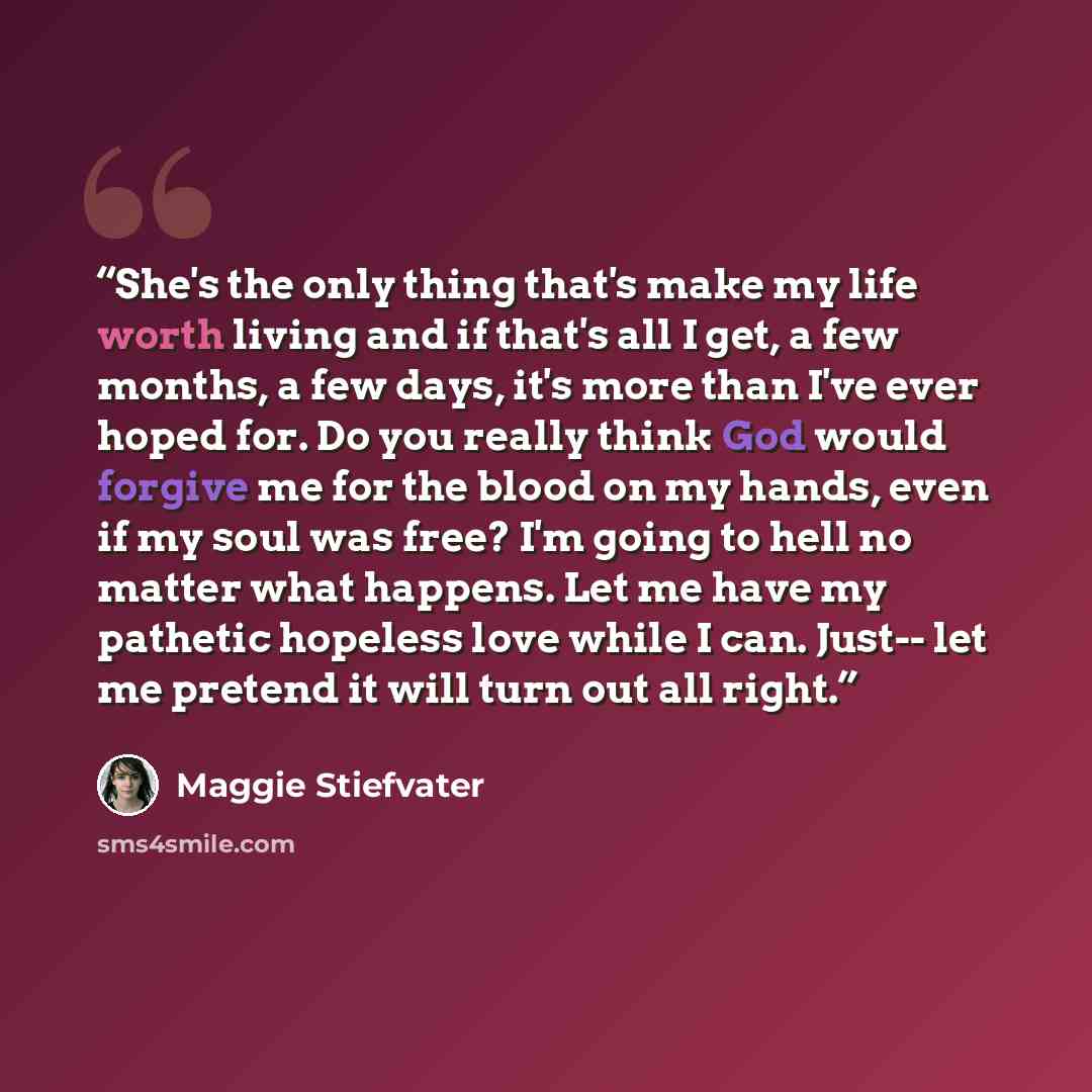 “She's the only thing that's make my life worth living and if that's all I get, a few months, a few days, it's more than I've ever hoped for. Do you really think God would forgive me for the blood on my hands, even if my soul was free? I'm going to hell no matter what happens. Let me have my…” quote by Maggie Stiefvater