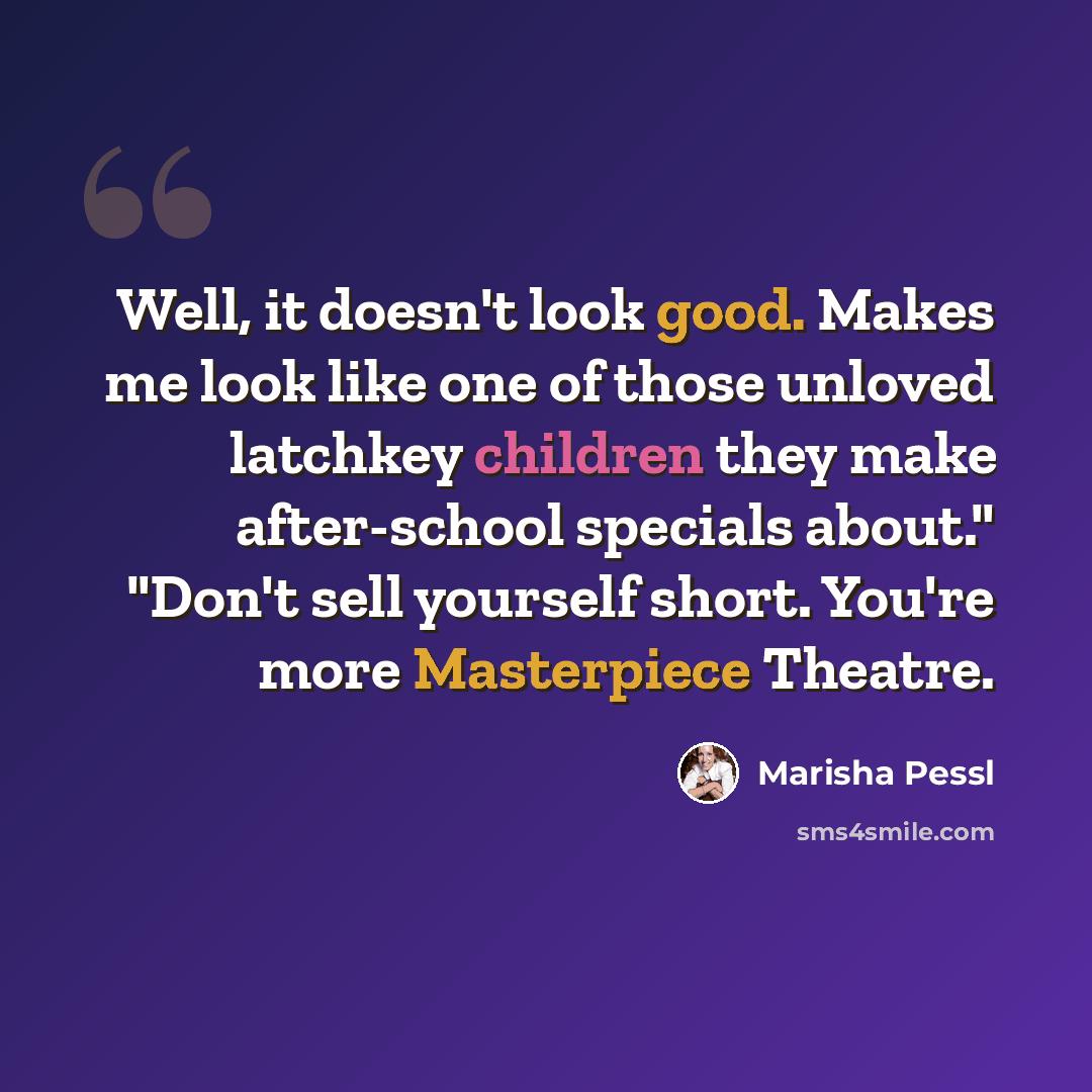 “Well, it doesn't look good. Makes me look like one of those unloved latchkey children they make after-school specials about." "Don't sell yourself short. You're more Masterpiece Theatre.” quote by Marisha Pessl