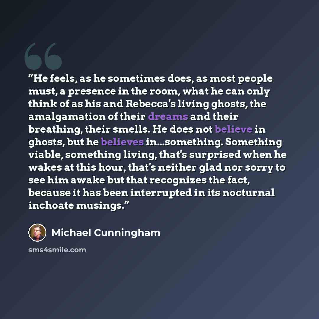 “He feels, as he sometimes does, as most people must, a presence in the room, what he can only think of as his and Rebecca's living ghosts, the amalgamation of their dreams and their breathing, their smells. He does not believe in ghosts, but he believes in...something. Something viable, something…” quote by Michael Cunningham