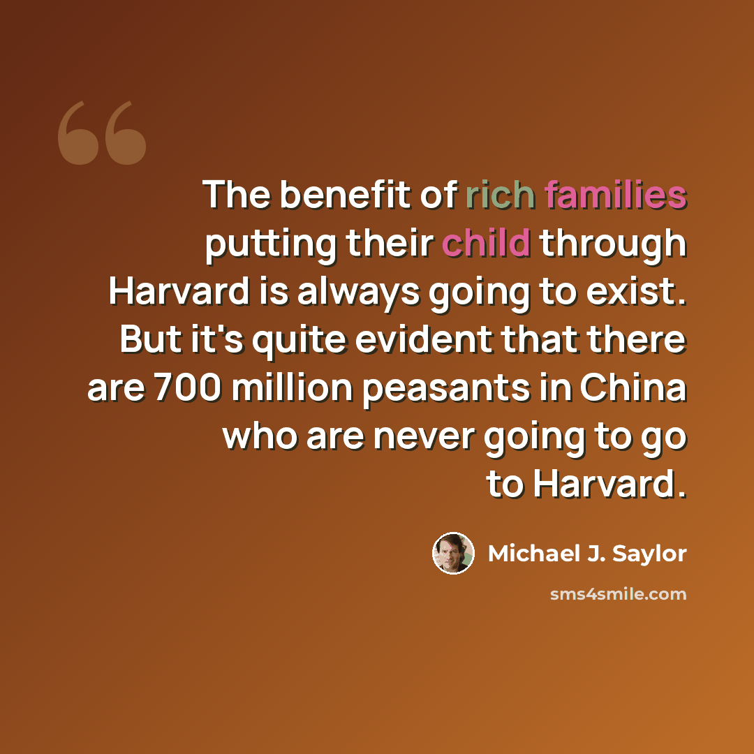 “The benefit of rich families putting their child through Harvard is always going to exist. But it's quite evident that there are 700 million peasants in China who are never going to go to Harvard.” quote by Michael J. Saylor