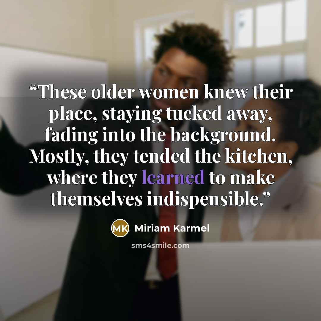 “These older women knew their place, staying tucked away, fading into the background. Mostly, they tended the kitchen, where they learned to make themselves indispensible.” quote by Miriam Karmel