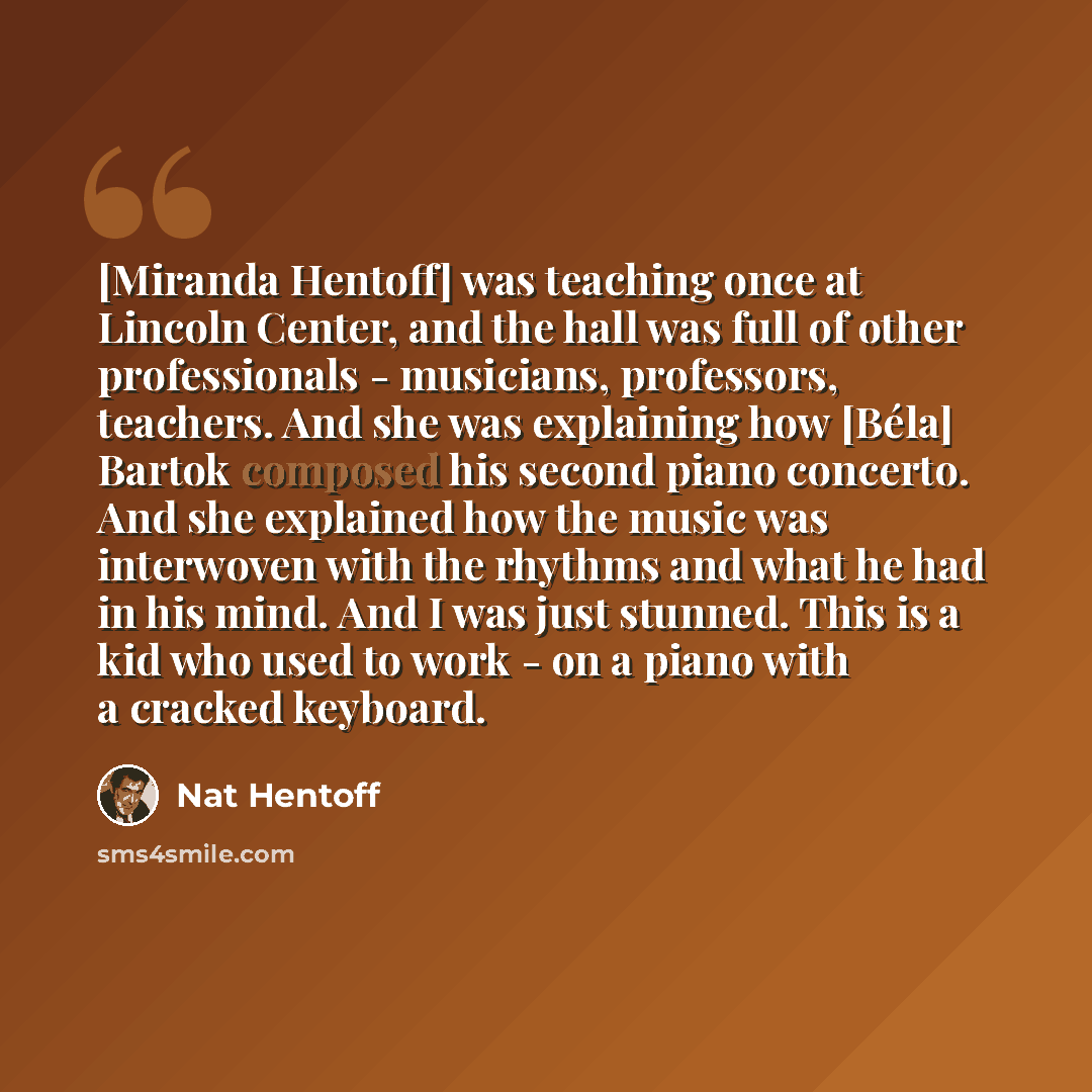 “[Miranda Hentoff] was teaching once at Lincoln Center, and the hall was full of other professionals - musicians, professors, teachers. And she was explaining how [Béla] Bartok composed his second piano concerto. And she explained how the music was interwoven with the rhythms and what he had in his…” quote by Nat Hentoff