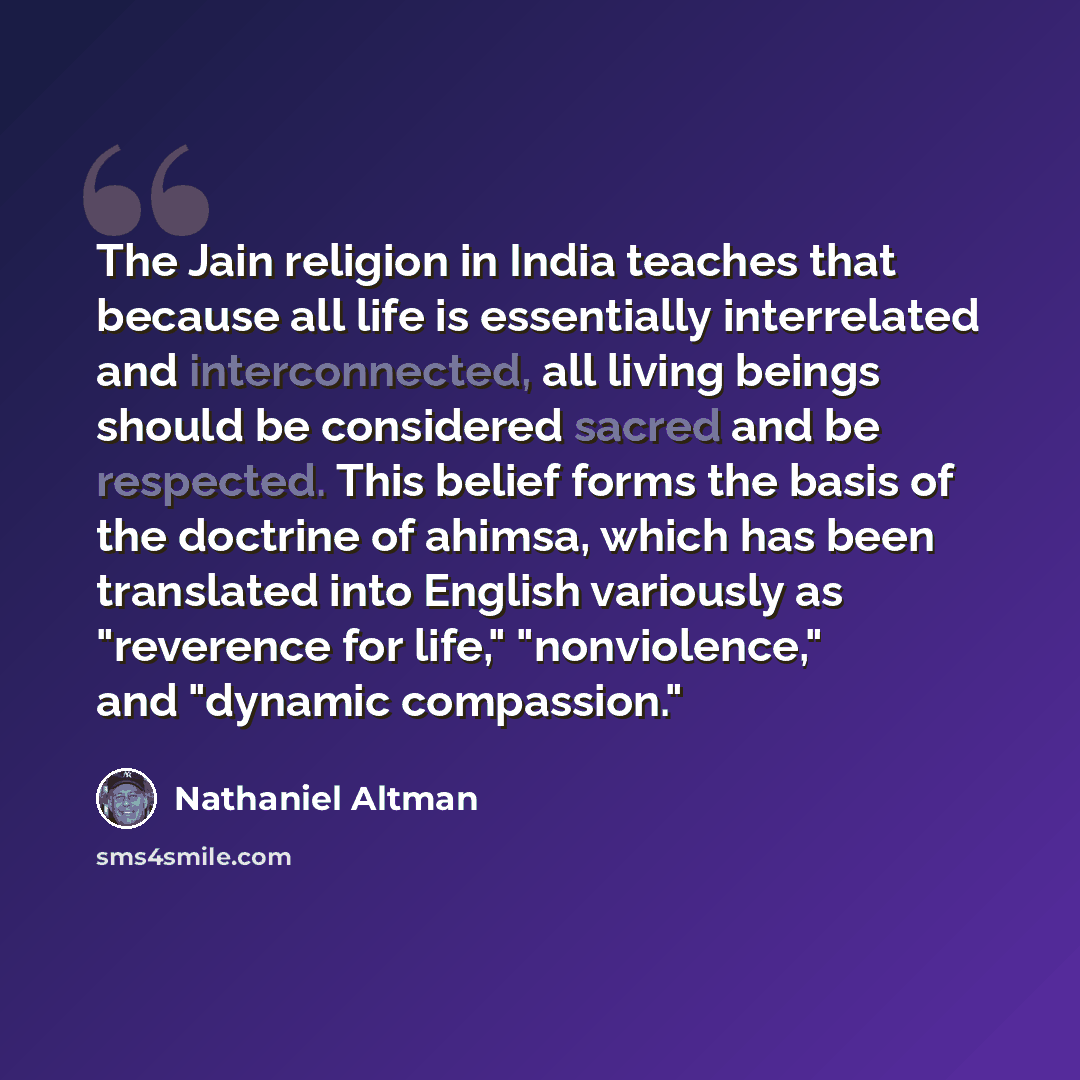 “The Jain religion in India teaches that because all life is essentially interrelated and interconnected, all living beings should be considered sacred and be respected. This belief forms the basis of the doctrine of ahimsa, which has been translated into English variously as "reverence for life,"…” quote by Nathaniel Altman