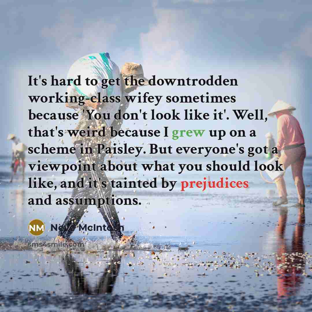 “It's hard to get the downtrodden working-class wifey sometimes because 'You don't look like it'. Well, that's weird because I grew up on a scheme in Paisley. But everyone's got a viewpoint about what you should look like, and it's tainted by prejudices and assumptions.” quote by Neve McIntosh
