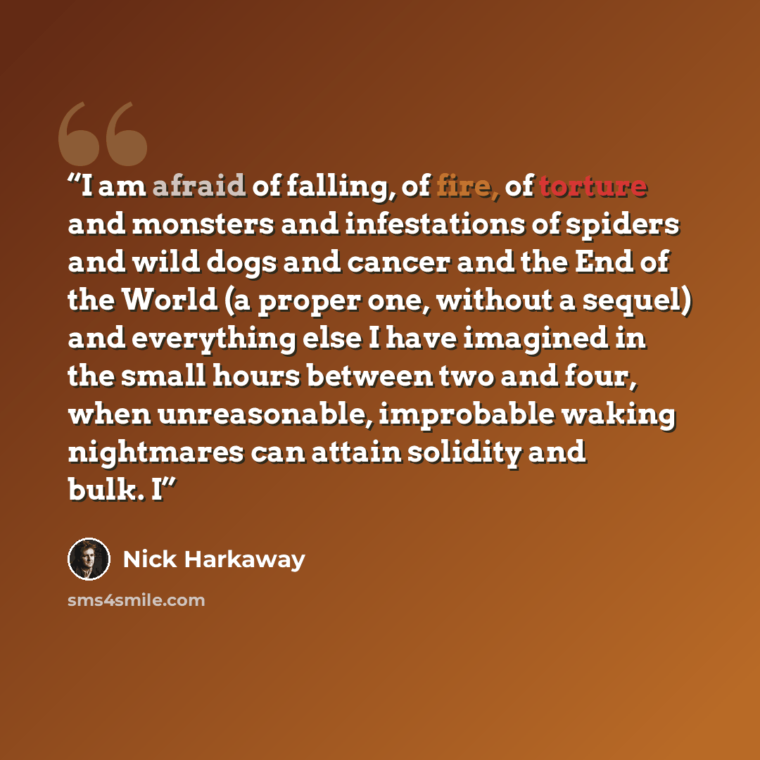 “I am afraid of falling, of fire, of torture and monsters and infestations of spiders and wild dogs and cancer and the End of the World (a proper one, without a sequel) and everything else I have imagined in the small hours between two and four, when unreasonable, improbable waking nightmares can…” quote by Nick Harkaway