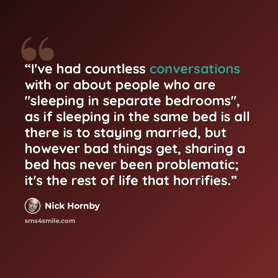 “I've had countless conversations with or about people who are "sleeping in separate bedrooms", as if sleeping in the same bed is all there is to staying married, but however bad things get, sharing a bed has never been problematic; it's the rest of life that horrifies.” quote by Nick Hornby
