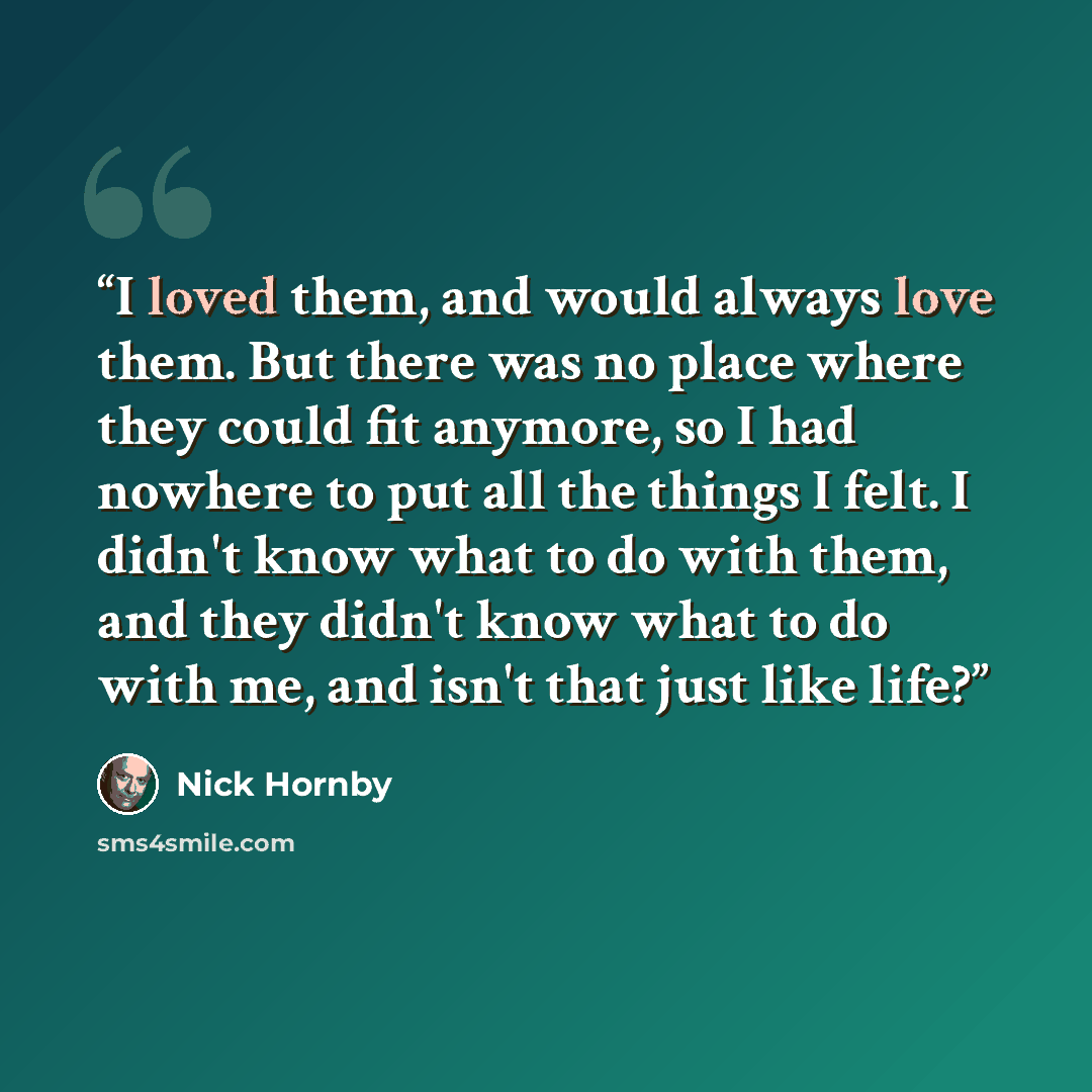 “I loved them, and would always love them. But there was no place where they could fit anymore, so I had nowhere to put all the things I felt. I didn't know what to do with them, and they didn't know what to do with me, and isn't that just like life?” quote by Nick Hornby