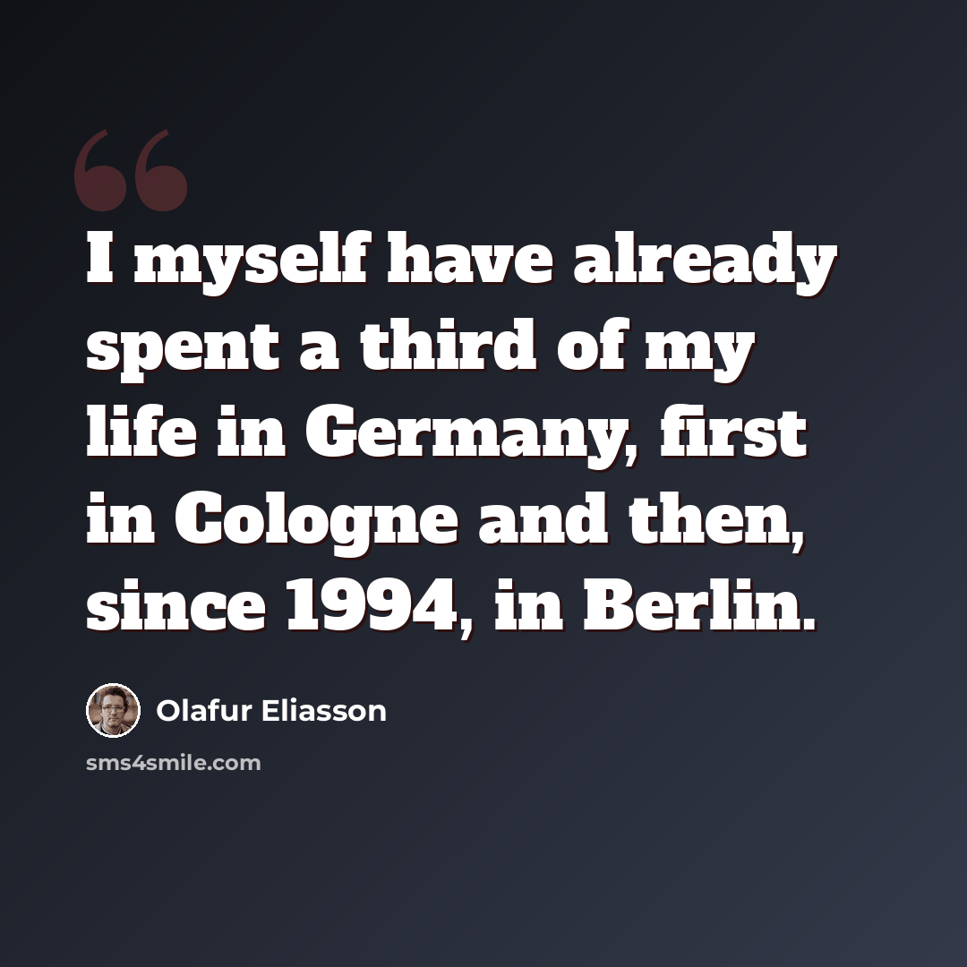 “I myself have already spent a third of my life in Germany, first in Cologne and then, since 1994, in Berlin.” quote by Olafur Eliasson