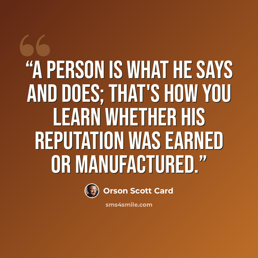 “A person is what he says and does; that's how you learn whether his reputation was earned or manufactured.” quote by Orson Scott Card