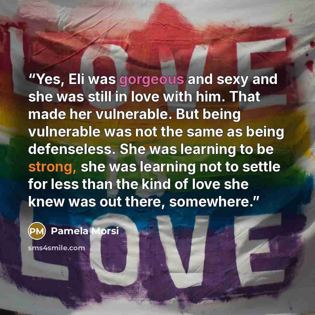 “Yes, Eli was gorgeous and sexy and she was still in love with him. That made her vulnerable. But being vulnerable was not the same as being defenseless. She was learning to be strong, she was learning not to settle for less than the kind of love she knew was out there, somewhere.” quote by Pamela Morsi