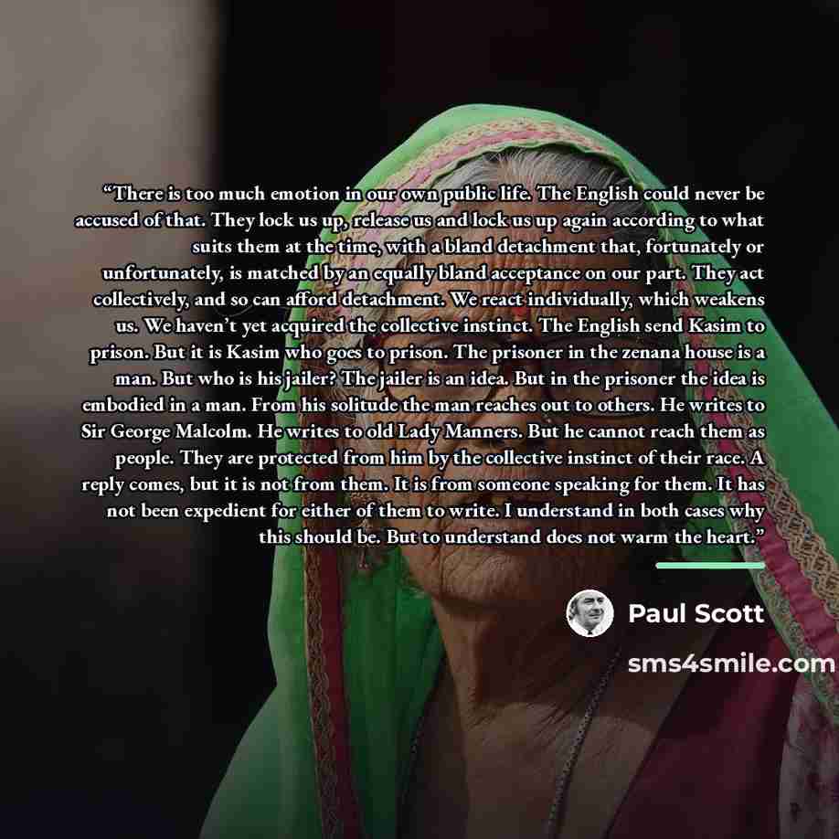 “There is too much emotion in our own public life. The English could never be accused of that. They lock us up, release us and lock us up again according to what suits them at the time, with a bland detachment that, fortunately or unfortunately, is matched by an equally bland acceptance on our…” quote by Paul Scott