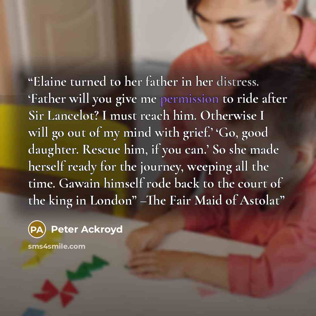 “Elaine turned to her father in her distress. ‘Father will you give me permission to ride after Sir Lancelot? I must reach him. Otherwise I will go out of my mind with grief.’ ‘Go, good daughter. Rescue him, if you can.’ So she made herself ready for the journey, weeping all the time. Gawain…” quote by Peter Ackroyd