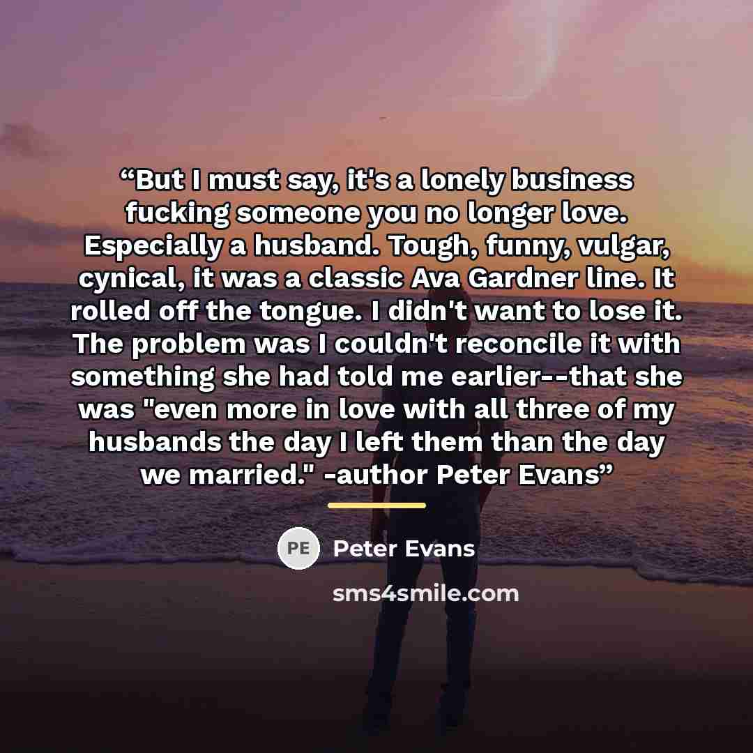 “But I must say, it's a lonely business fucking someone you no longer love. Especially a husband. Tough, funny, vulgar, cynical, it was a classic Ava Gardner line. It rolled off the tongue. I didn't want to lose it. The problem was I couldn't reconcile it with something she had told me…” quote by Peter Evans