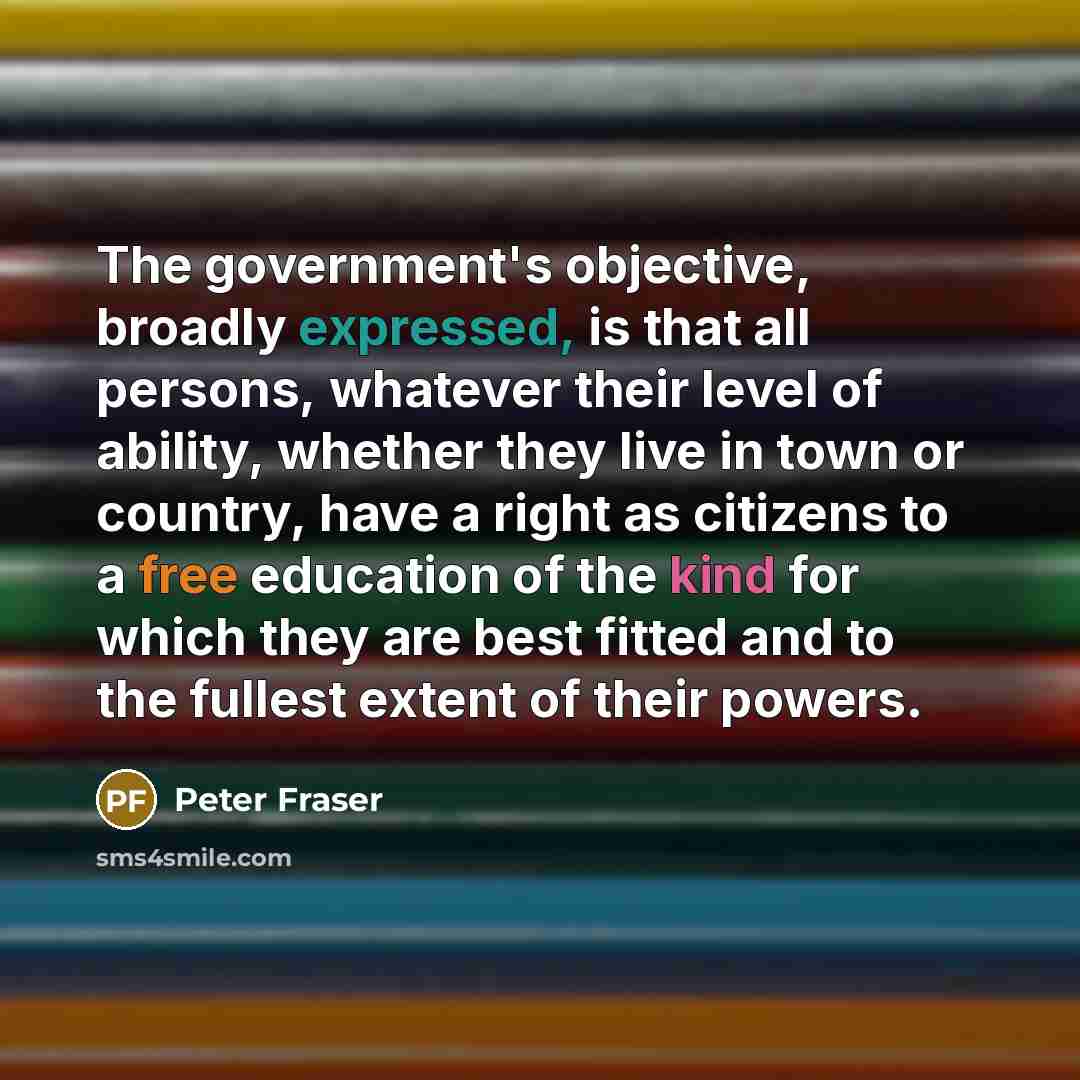 “The government's objective, broadly expressed, is that all persons, whatever their level of ability, whether they live in town or country, have a right as citizens to a free education of the kind for which they are best fitted and to the fullest extent of their powers.” quote by Peter Fraser