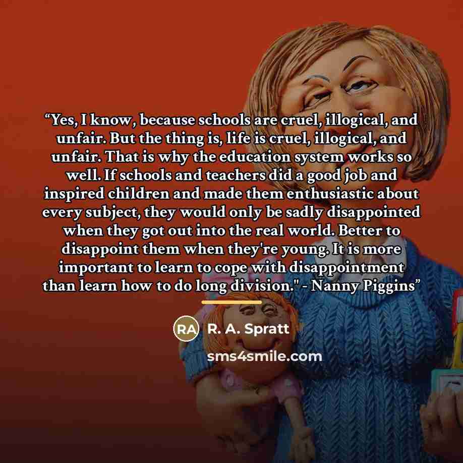 “Yes, I know, because schools are cruel, illogical, and unfair. But the thing is, life is cruel, illogical, and unfair. That is why the education system works so well. If schools and teachers did a good job and inspired children and made them enthusiastic about every subject, they would only be…” quote by R. A. Spratt