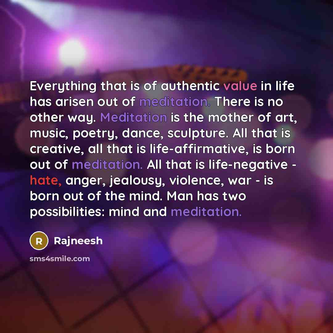 “Everything that is of authentic value in life has arisen out of meditation. There is no other way. Meditation is the mother of art, music, poetry, dance, sculpture. All that is creative, all that is life-affirmative, is born out of meditation. All that is life-negative - hate, anger, jealousy…” quote by Rajneesh