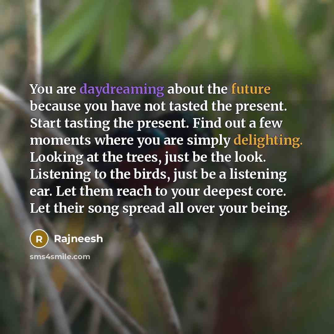 “You are daydreaming about the future because you have not tasted the present. Start tasting the present. Find out a few moments where you are simply delighting. Looking at the trees, just be the look. Listening to the birds, just be a listening ear. Let them reach to your deepest core. Let their…” quote by Rajneesh