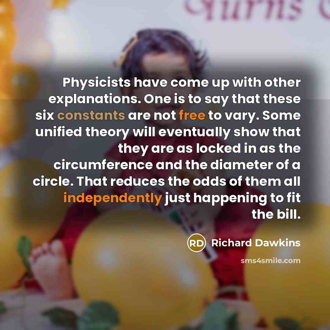“Physicists have come up with other explanations. One is to say that these six constants are not free to vary. Some unified theory will eventually show that they are as locked in as the circumference and the diameter of a circle. That reduces the odds of them all independently just happening to fit…” quote by Richard Dawkins