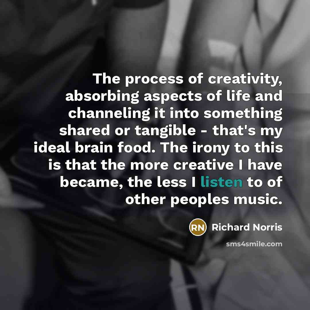 “The process of creativity, absorbing aspects of life and channeling it into something shared or tangible - that's my ideal brain food. The irony to this is that the more creative I have became, the less I listen to of other peoples music.” quote by Richard Norris