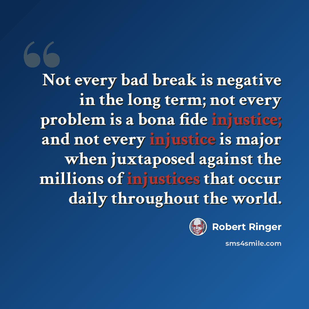 “Not every bad break is negative in the long term; not every problem is a bona fide injustice; and not every injustice is major when juxtaposed against the millions of injustices that occur daily throughout the world.” quote by Robert Ringer