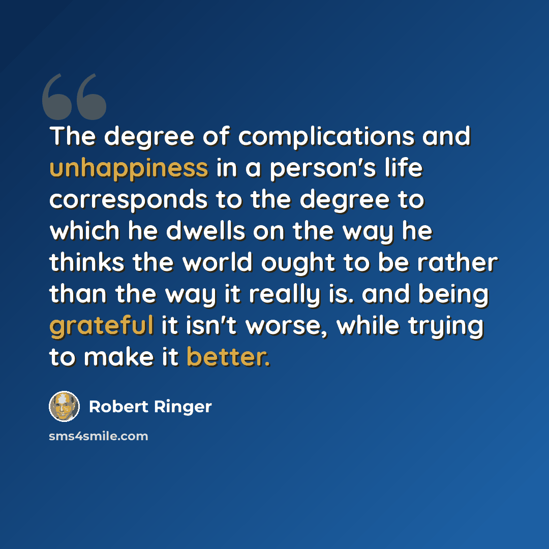 “The degree of complications and unhappiness in a person's life corresponds to the degree to which he dwells on the way he thinks the world ought to be rather than the way it really is. and being grateful it isn't worse, while trying to make it better.” quote by Robert Ringer