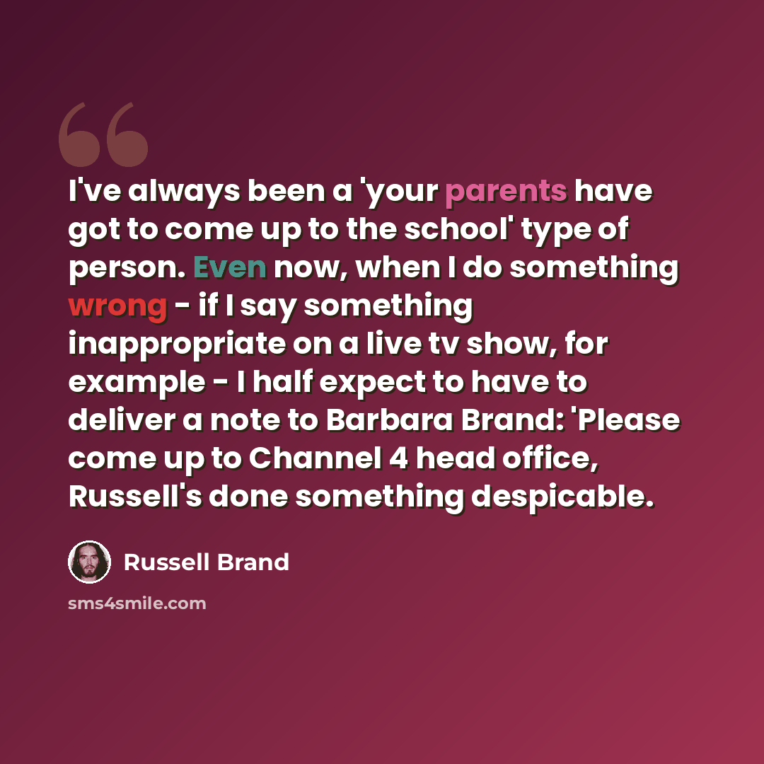 “I've always been a 'your parents have got to come up to the school' type of person. Even now, when I do something wrong - if I say something inappropriate on a live tv show, for example - I half expect to have to deliver a note to Barbara Brand: 'Please come up to Channel 4 head office, Russell's…” quote by Russell Brand