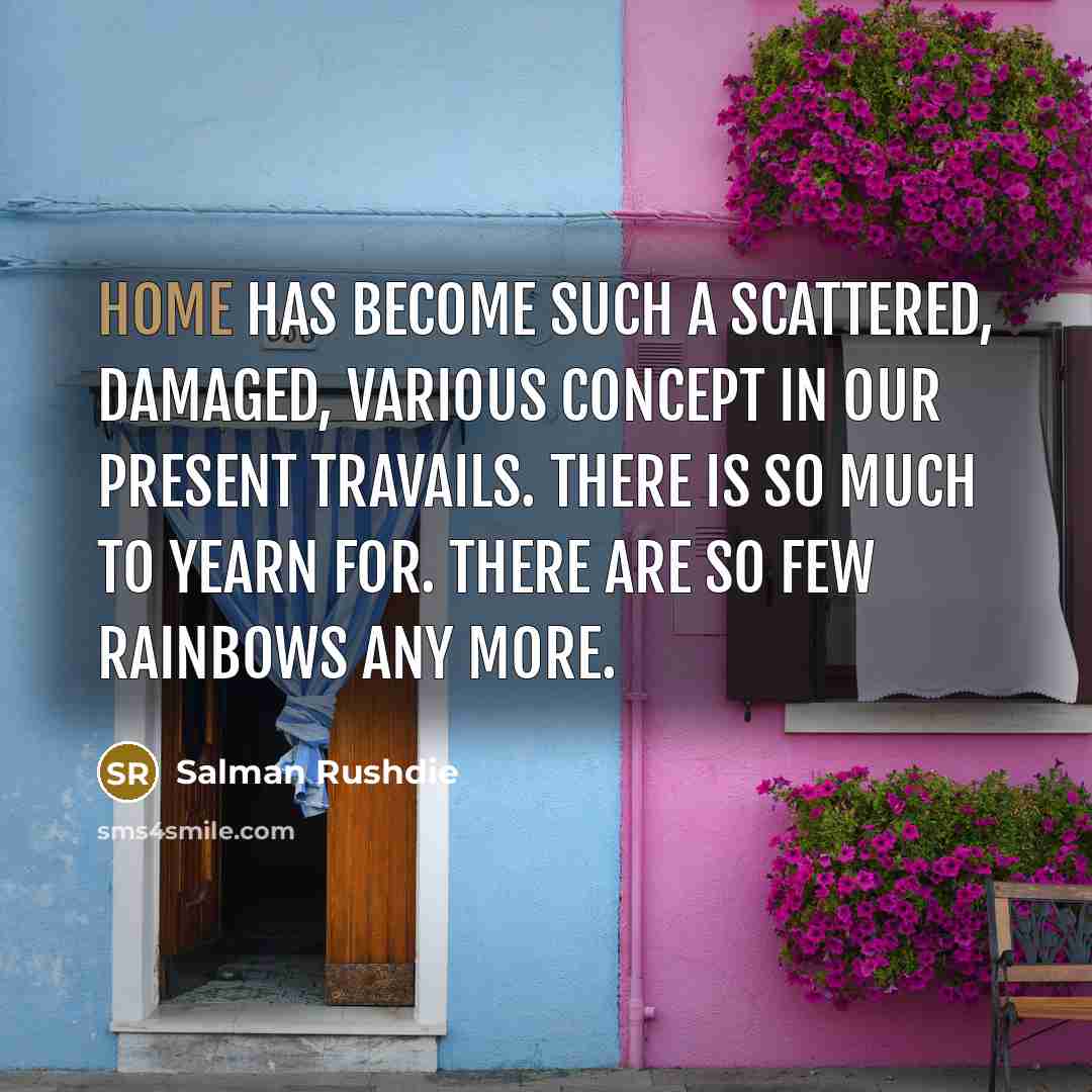 “Home has become such a scattered, damaged, various concept in our present travails. There is so much to yearn for. There are so few rainbows any more.” quote by Salman Rushdie