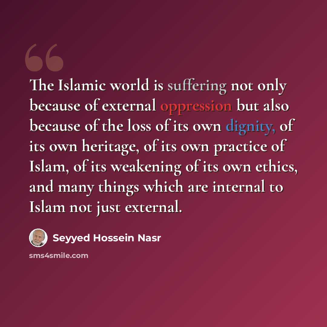 “The Islamic world is suffering not only because of external oppression but also because of the loss of its own dignity, of its own heritage, of its own practice of Islam, of its weakening of its own ethics, and many things which are internal to Islam not just external.” quote by Seyyed Hossein Nasr