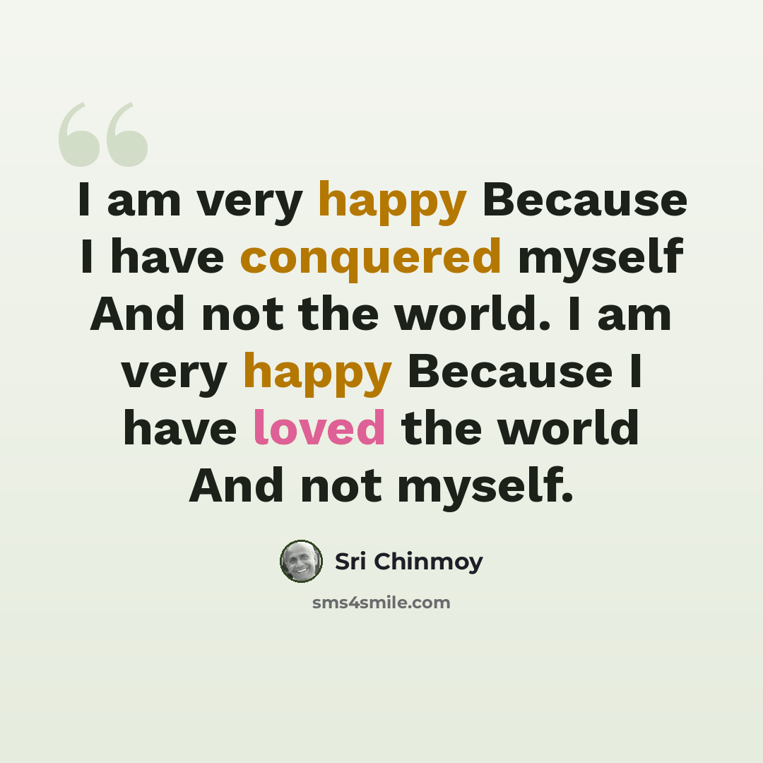 “I am very happy Because I have conquered myself And not the world. I am very happy Because I have loved the world And not myself.” quote by Sri Chinmoy