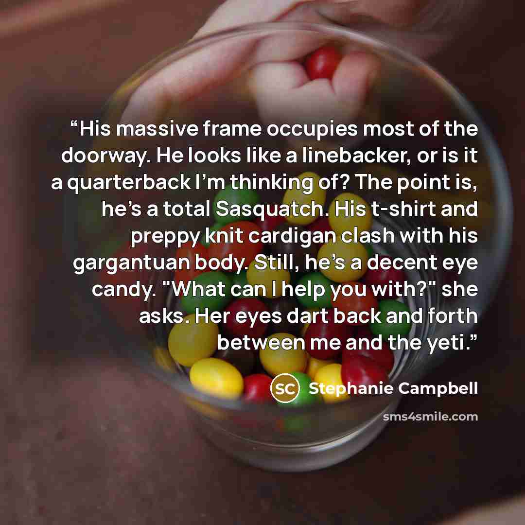 “His massive frame occupies most of the doorway. He looks like a linebacker, or is it a quarterback I'm thinking of? The point is, he's a total Sasquatch. His t-shirt and preppy knit cardigan clash with his gargantuan body. Still, he's a decent eye candy. "What can I help you with?" she asks. Her…” quote by Stephanie Campbell